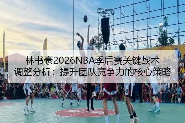 林书豪2026NBA季后赛关键战术调整分析：提升团队竞争力的核心策略